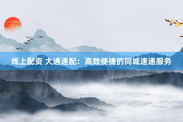 线上配资 大通速配：高效便捷的同城速递服务