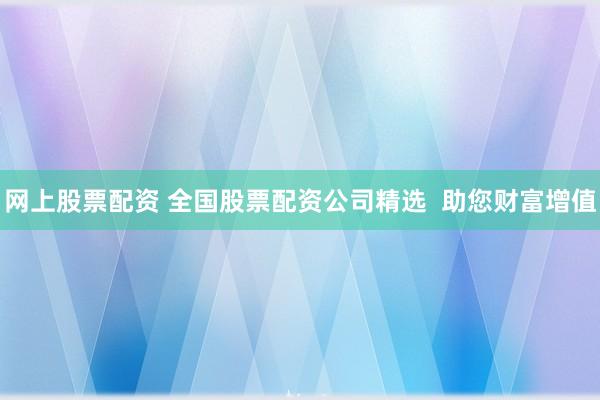 网上股票配资 全国股票配资公司精选  助您财富增值