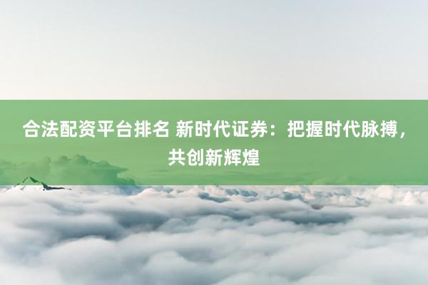 合法配资平台排名 新时代证券：把握时代脉搏，共创新辉煌