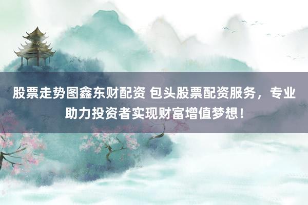 股票走势图鑫东财配资 包头股票配资服务，专业助力投资者实现财富增值梦想！
