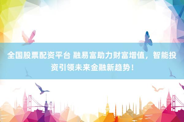 全国股票配资平台 融易富助力财富增值，智能投资引领未来金融新趋势！