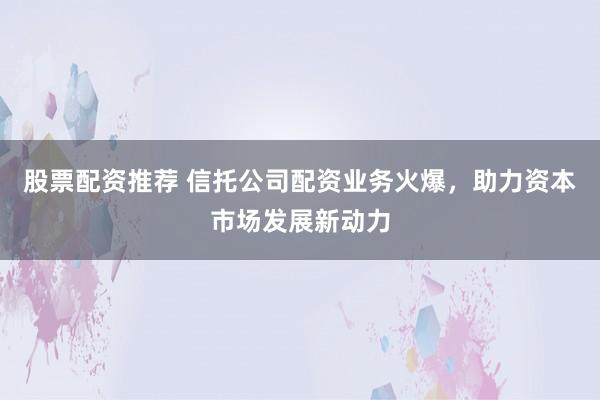 股票配资推荐 信托公司配资业务火爆，助力资本市场发展新动力