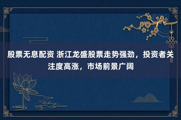股票无息配资 浙江龙盛股票走势强劲，投资者关注度高涨，市场前景广阔