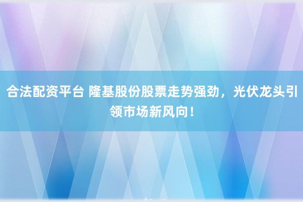 合法配资平台 隆基股份股票走势强劲，光伏龙头引领市场新风向！