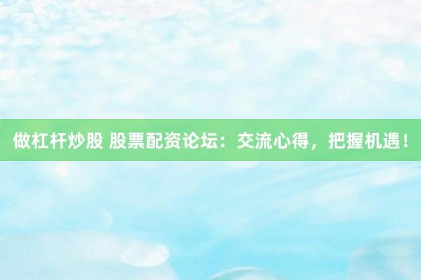 做杠杆炒股 股票配资论坛：交流心得，把握机遇！
