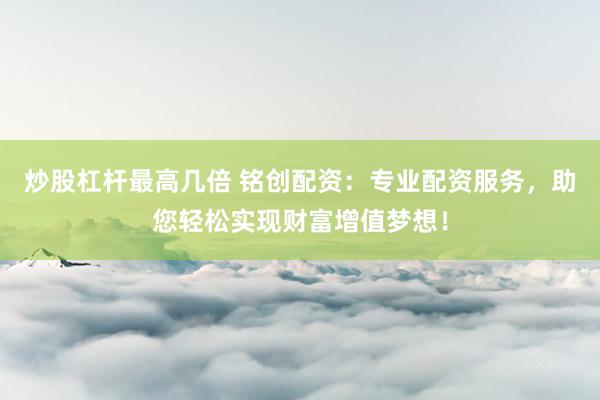 炒股杠杆最高几倍 铭创配资：专业配资服务，助您轻松实现财富增值梦想！