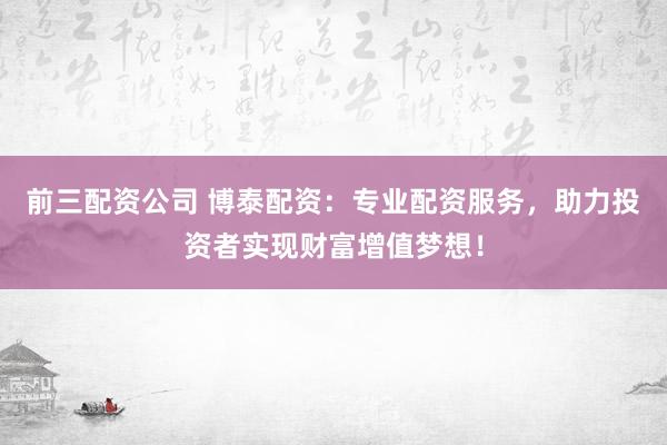 前三配资公司 博泰配资：专业配资服务，助力投资者实现财富增值梦想！