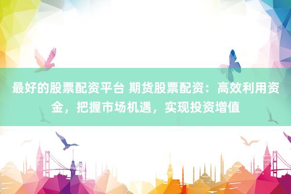 最好的股票配资平台 期货股票配资：高效利用资金，把握市场机遇，实现投资增值