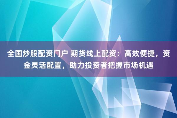 全国炒股配资门户 期货线上配资：高效便捷，资金灵活配置，助力投资者把握市场机遇