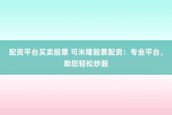 配资平台买卖股票 可米隆股票配资：专业平台，助您轻松炒股