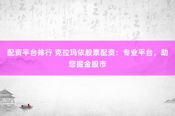 配资平台排行 克拉玛依股票配资：专业平台，助您掘金股市