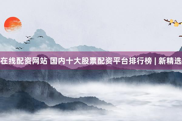 在线配资网站 国内十大股票配资平台排行榜 | 新精选