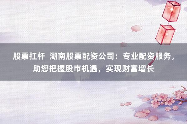 股票扛杆  湖南股票配资公司：专业配资服务，助您把握股市机遇，实现财富增长