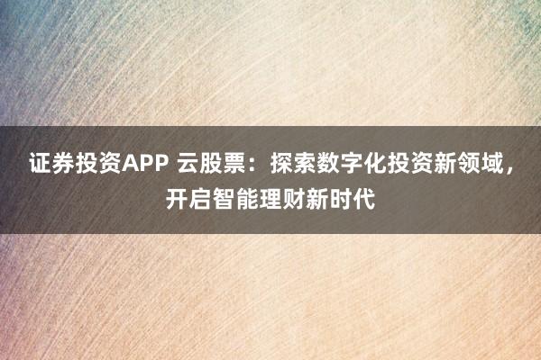 证券投资APP 云股票：探索数字化投资新领域，开启智能理财新时代