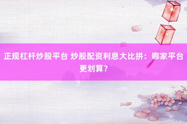 正规杠杆炒股平台 炒股配资利息大比拼：哪家平台更划算？