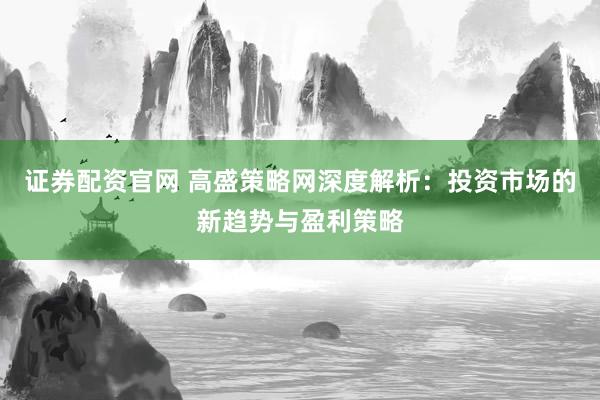 证券配资官网 高盛策略网深度解析：投资市场的新趋势与盈利策略