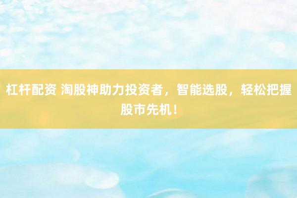 杠杆配资 淘股神助力投资者，智能选股，轻松把握股市先机！