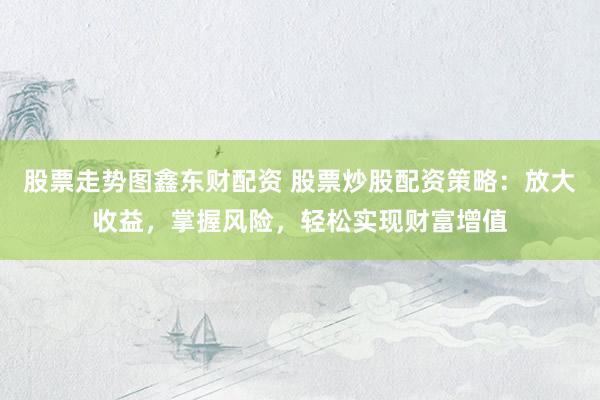 股票走势图鑫东财配资 股票炒股配资策略：放大收益，掌握风险，轻松实现财富增值