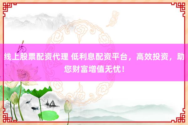 线上股票配资代理 低利息配资平台，高效投资，助您财富增值无忧！