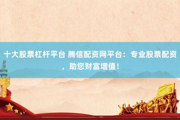 十大股票杠杆平台 腾信配资网平台：专业股票配资，助您财富增值！