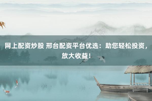 网上配资炒股 邢台配资平台优选：助您轻松投资，放大收益！