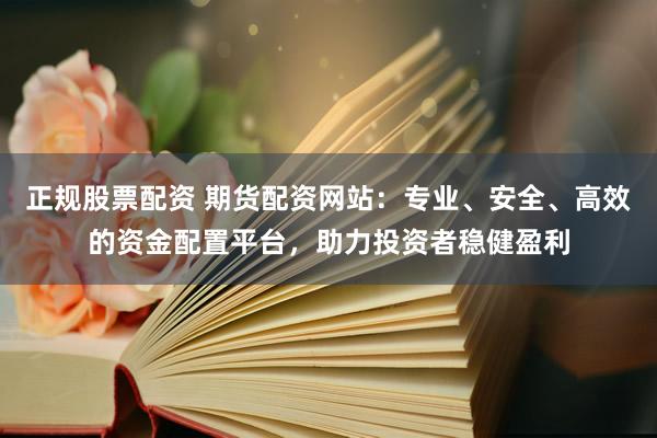 正规股票配资 期货配资网站：专业、安全、高效的资金配置平台，助力投资者稳健盈利