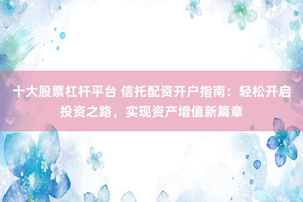 十大股票杠杆平台 信托配资开户指南：轻松开启投资之路，实现资产增值新篇章
