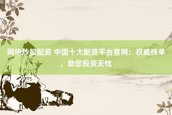 网络炒股配资 中国十大配资平台官网：权威榜单，助您投资无忧