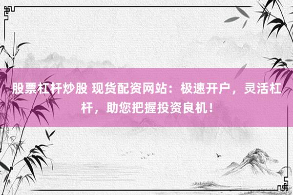 股票杠杆炒股 现货配资网站：极速开户，灵活杠杆，助您把握投资良机！