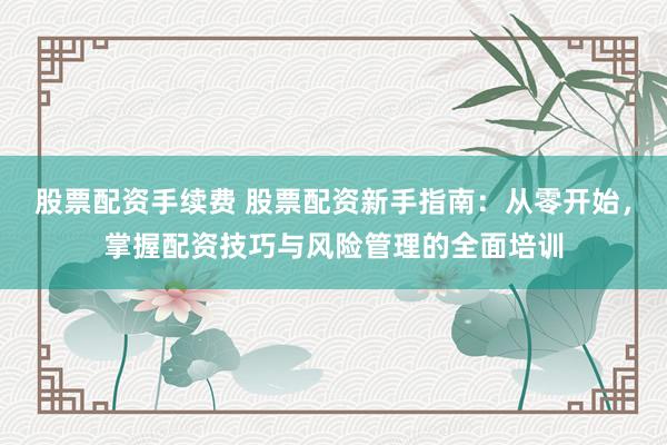 股票配资手续费 股票配资新手指南：从零开始，掌握配资技巧与风险管理的全面培训