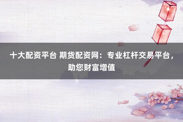 十大配资平台 期货配资网：专业杠杆交易平台，助您财富增值