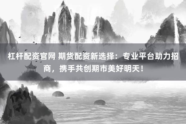 杠杆配资官网 期货配资新选择：专业平台助力招商，携手共创期市美好明天！
