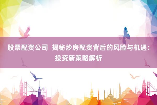 股票配资公司  揭秘炒房配资背后的风险与机遇：投资新策略解析