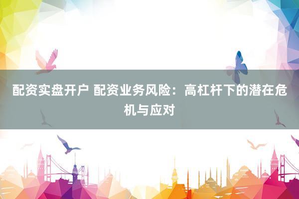 配资实盘开户 配资业务风险：高杠杆下的潜在危机与应对