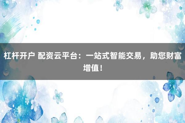 杠杆开户 配资云平台：一站式智能交易，助您财富增值！