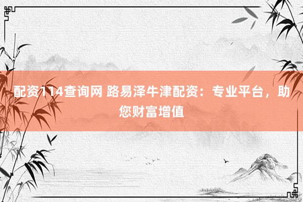 配资114查询网 路易泽牛津配资：专业平台，助您财富增值