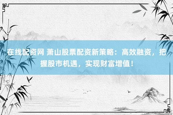 在线配资网 萧山股票配资新策略：高效融资，把握股市机遇，实现财富增值！