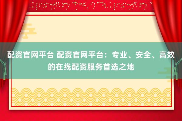 配资官网平台 配资官网平台：专业、安全、高效的在线配资服务首选之地