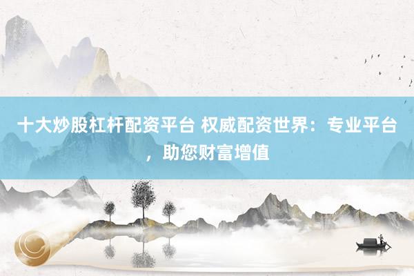 十大炒股杠杆配资平台 权威配资世界：专业平台，助您财富增值