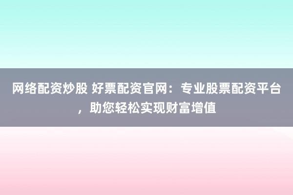 网络配资炒股 好票配资官网：专业股票配资平台，助您轻松实现财富增值