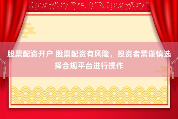 股票配资开户 股票配资有风险，投资者需谨慎选择合规平台进行操作