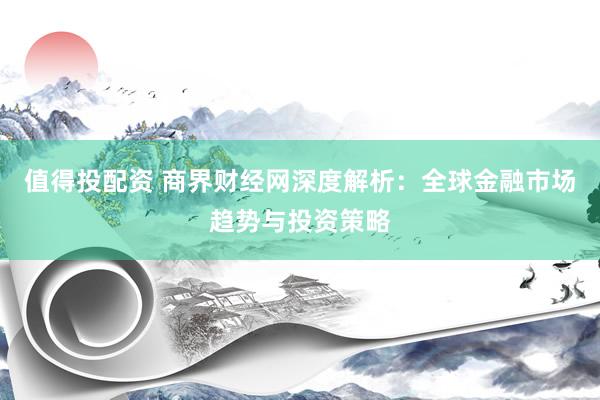 值得投配资 商界财经网深度解析：全球金融市场趋势与投资策略