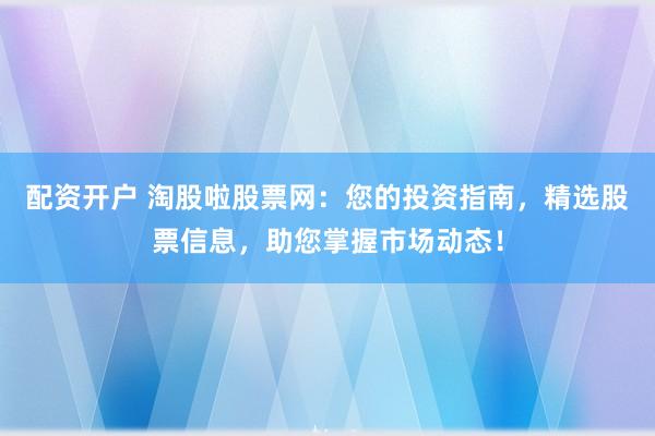 配资开户 淘股啦股票网：您的投资指南，精选股票信息，助您掌握市场动态！