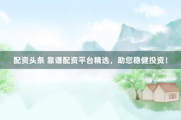 配资头条 靠谱配资平台精选，助您稳健投资！
