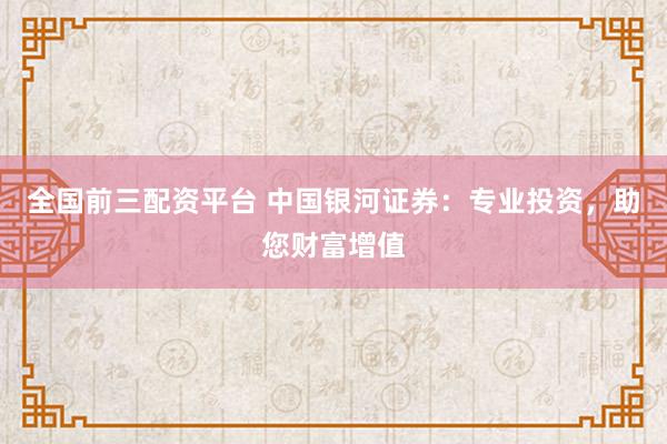 全国前三配资平台 中国银河证券：专业投资，助您财富增值