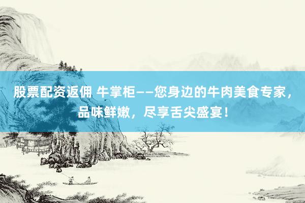 股票配资返佣 牛掌柜——您身边的牛肉美食专家，品味鲜嫩，尽享舌尖盛宴！