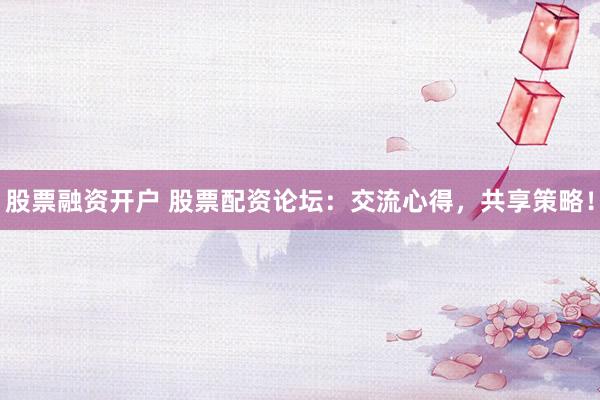 股票融资开户 股票配资论坛：交流心得，共享策略！