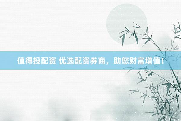 值得投配资 优选配资券商，助您财富增值！