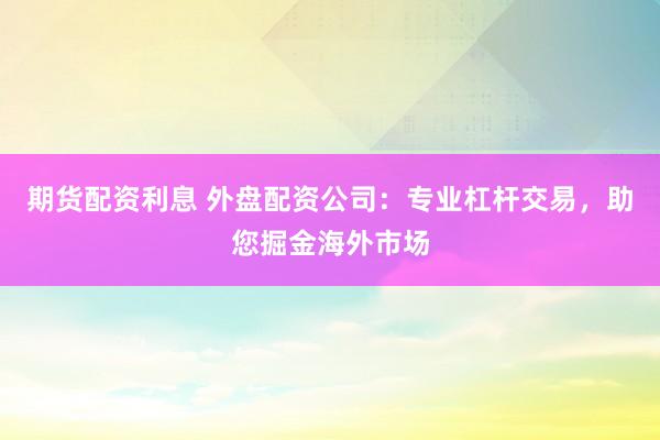 期货配资利息 外盘配资公司：专业杠杆交易，助您掘金海外市场