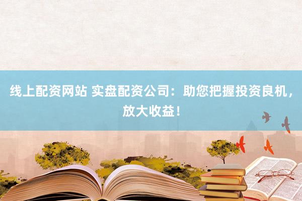 线上配资网站 实盘配资公司：助您把握投资良机，放大收益！